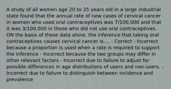 A study of all women age 20 to 25 years old in a large industrial state found that the annual rate of new cases of cervical cancer in women who used oral contraceptives was 7/100,000 and that it was 3/100,000 in those who did not use oral contraceptives. ON the basis of these data alone, the inference that taking oral contraceptives causes cervical cancer is.... - Correct - Incorrect because a proportion is used when a rate is required to support the inference - Incorrect because the two groups may differ in other relevant factors - Incorrect due to failure to adjust for possible differences in age distributions of users and non-users. - Incorrect due to failure to distinguish between incidence and prevalence