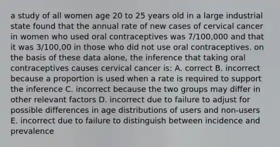 a study of all women age 20 to 25 years old in a large industrial state found that the annual rate of new cases of cervical cancer in women who used oral contraceptives was 7/100,000 and that it was 3/100,00 in those who did not use oral contraceptives. on the basis of these data alone, the inference that taking oral contraceptives causes cervical cancer is: A. correct B. incorrect because a proportion is used when a rate is required to support the inference C. incorrect because the two groups may differ in other relevant factors D. incorrect due to failure to adjust for possible differences in age distributions of users and non-users E. incorrect due to failure to distinguish between incidence and prevalence