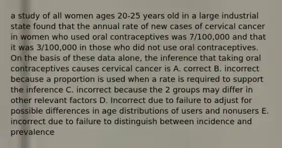 a study of all women ages 20-25 years old in a large industrial state found that the annual rate of new cases of cervical cancer in women who used oral contraceptives was 7/100,000 and that it was 3/100,000 in those who did not use oral contraceptives. On the basis of these data alone, the inference that taking oral contraceptives causes cervical cancer is A. correct B. incorrect because a proportion is used when a rate is required to support the inference C. incorrect because the 2 groups may differ in other relevant factors D. Incorrect due to failure to adjust for possible differences in age distributions of users and nonusers E. incorrect due to failure to distinguish between incidence and prevalence