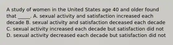 A study of women in the United States age 40 and older found that _____. A. sexual activity and satisfaction increased each decade B. sexual activity and satisfaction deceased each decade C. sexual activity increased each decade but satisfaction did not D. sexual activity decreased each decade but satisfaction did not