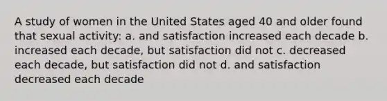 A study of women in the United States aged 40 and older found that sexual activity: a. and satisfaction increased each decade b. increased each decade, but satisfaction did not c. decreased each decade, but satisfaction did not d. and satisfaction decreased each decade