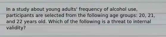 In a study about young adults' frequency of alcohol use, participants are selected from the following age groups: 20, 21, and 22 years old. Which of the following is a threat to internal validity?