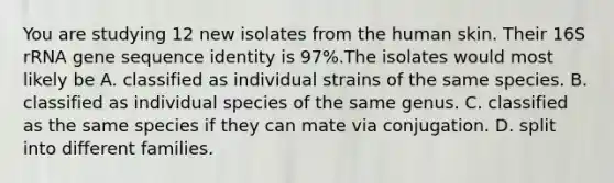 You are studying 12 new isolates from the human skin. Their 16S rRNA gene sequence identity is 97%.The isolates would most likely be A. classified as individual strains of the same species. B. classified as individual species of the same genus. C. classified as the same species if they can mate via conjugation. D. split into different families.