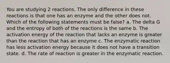 You are studying 2 reactions. The only difference in these reactions is that one has an enzyme and the other does not. Which of the following statements must be false? a. The delta G and the entropy of both of the reactions is the same b. The activation energy of the reaction that lacks an enzyme is greater than the reaction that has an enzyme c. The enzymatic reaction has less activation energy because it does not have a transition state. d. The rate of reaction is greater in the enzymatic reaction.