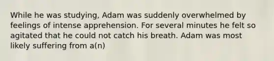 While he was studying, Adam was suddenly overwhelmed by feelings of intense apprehension. For several minutes he felt so agitated that he could not catch his breath. Adam was most likely suffering from a(n)