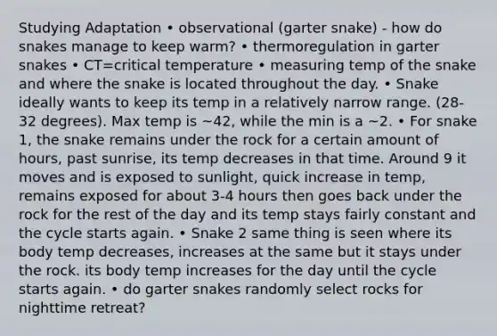 Studying Adaptation • observational (garter snake) - how do snakes manage to keep warm? • thermoregulation in garter snakes • CT=critical temperature • measuring temp of the snake and where the snake is located throughout the day. • Snake ideally wants to keep its temp in a relatively narrow range. (28-32 degrees). Max temp is ~42, while the min is a ~2. • For snake 1, the snake remains under the rock for a certain amount of hours, past sunrise, its temp decreases in that time. Around 9 it moves and is exposed to sunlight, quick increase in temp, remains exposed for about 3-4 hours then goes back under the rock for the rest of the day and its temp stays fairly constant and the cycle starts again. • Snake 2 same thing is seen where its body temp decreases, increases at the same but it stays under the rock. its body temp increases for the day until the cycle starts again. • do garter snakes randomly select rocks for nighttime retreat?