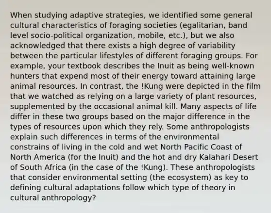 When studying adaptive strategies, we identified some general cultural characteristics of foraging societies (egalitarian, band level socio-political organization, mobile, etc.), but we also acknowledged that there exists a high degree of variability between the particular lifestyles of different foraging groups. For example, your textbook describes the Inuit as being well-known hunters that expend most of their energy toward attaining large animal resources. In contrast, the !Kung were depicted in the film that we watched as relying on a large variety of plant resources, supplemented by the occasional animal kill. Many aspects of life differ in these two groups based on the major difference in the types of resources upon which they rely. Some anthropologists explain such differences in terms of the environmental constrains of living in the cold and wet North Pacific Coast of North America (for the Inuit) and the hot and dry Kalahari Desert of South Africa (in the case of the !Kung). These anthropologists that consider environmental setting (the ecosystem) as key to defining cultural adaptations follow which type of theory in cultural anthropology?