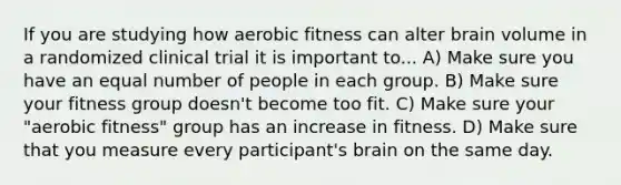 If you are studying how aerobic fitness can alter brain volume in a randomized clinical trial it is important to... A) Make sure you have an equal number of people in each group. B) Make sure your fitness group doesn't become too fit. C) Make sure your "aerobic fitness" group has an increase in fitness. D) Make sure that you measure every participant's brain on the same day.