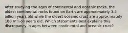 After studying the ages of continental and oceanic rocks, the oldest continental rocks found on Earth are approximately 3.5 billion years old while the oldest oceanic crust are approximately 180 million years old. Which statements best explains this discrepancy in ages between continental and oceanic crust?