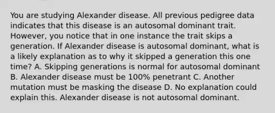 You are studying Alexander disease. All previous pedigree data indicates that this disease is an autosomal dominant trait. However, you notice that in one instance the trait skips a generation. If Alexander disease is autosomal dominant, what is a likely explanation as to why it skipped a generation this one time? A. Skipping generations is normal for autosomal dominant B. Alexander disease must be 100% penetrant C. Another mutation must be masking the disease D. No explanation could explain this. Alexander disease is not autosomal dominant.