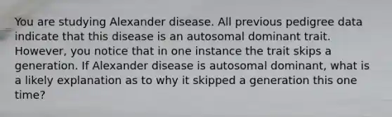 You are studying Alexander disease. All previous pedigree data indicate that this disease is an autosomal dominant trait. However, you notice that in one instance the trait skips a generation. If Alexander disease is autosomal dominant, what is a likely explanation as to why it skipped a generation this one time?