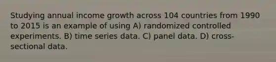 Studying annual income growth across 104 countries from 1990 to 2015 is an example of using A) randomized controlled experiments. B) time series data. C) panel data. D) cross-sectional data.