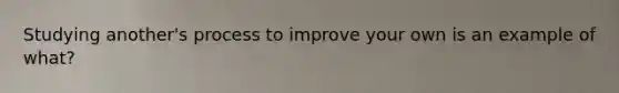 Studying another's process to improve your own is an example of what?