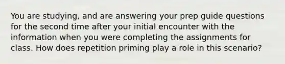 You are studying, and are answering your prep guide questions for the second time after your initial encounter with the information when you were completing the assignments for class. How does repetition priming play a role in this scenario?