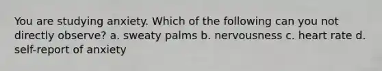 You are studying anxiety. Which of the following can you not directly observe? a. sweaty palms b. nervousness c. heart rate d. self-report of anxiety