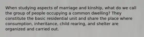 When studying aspects of marriage and kinship, what do we call the group of people occupying a common dwelling? They constitute the basic residential unit and share the place where consumption, inheritance, child rearing, and shelter are organized and carried out.