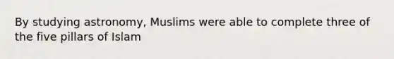 By studying astronomy, Muslims were able to complete three of the five pillars of Islam