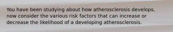 You have been studying about how atherosclerosis develops, now consider the various risk factors that can increase or decrease the likelihood of a developing atherosclerosis.