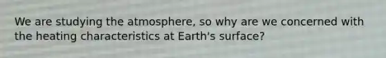 We are studying the atmosphere, so why are we concerned with the heating characteristics at Earth's surface?