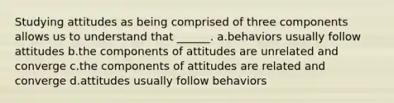 Studying attitudes as being comprised of three components allows us to understand that ______. a.behaviors usually follow attitudes b.the components of attitudes are unrelated and converge c.the components of attitudes are related and converge d.attitudes usually follow behaviors