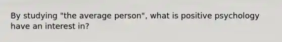 By studying "the average person", what is positive psychology have an interest in?