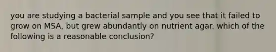 you are studying a bacterial sample and you see that it failed to grow on MSA, but grew abundantly on nutrient agar. which of the following is a reasonable conclusion?