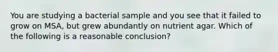 You are studying a bacterial sample and you see that it failed to grow on MSA, but grew abundantly on nutrient agar. Which of the following is a reasonable conclusion?