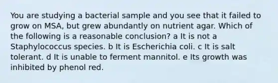 You are studying a bacterial sample and you see that it failed to grow on MSA, but grew abundantly on nutrient agar. Which of the following is a reasonable conclusion? a It is not a Staphylococcus species. b It is Escherichia coli. c It is salt tolerant. d It is unable to ferment mannitol. e Its growth was inhibited by phenol red.