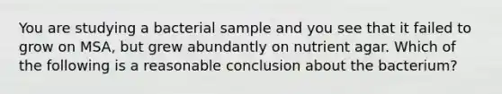 You are studying a bacterial sample and you see that it failed to grow on MSA, but grew abundantly on nutrient agar. Which of the following is a reasonable conclusion about the bacterium?