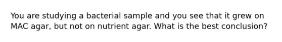 You are studying a bacterial sample and you see that it grew on MAC agar, but not on nutrient agar. What is the best conclusion?