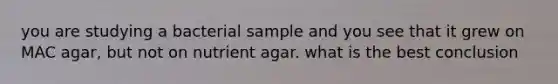 you are studying a bacterial sample and you see that it grew on MAC agar, but not on nutrient agar. what is the best conclusion