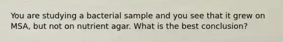 You are studying a bacterial sample and you see that it grew on MSA, but not on nutrient agar. What is the best conclusion?