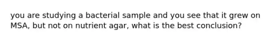 you are studying a bacterial sample and you see that it grew on MSA, but not on nutrient agar, what is the best conclusion?