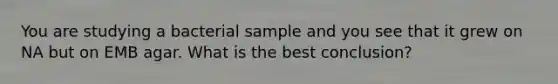 You are studying a bacterial sample and you see that it grew on NA but on EMB agar. What is the best conclusion?