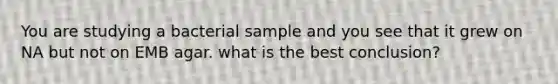 You are studying a bacterial sample and you see that it grew on NA but not on EMB agar. what is the best conclusion?