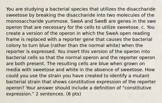 You are studying a bacterial species that utilizes the disaccharide sweetose by breaking the disaccharide into two molecules of the monosaccharide yummose. SweA and SweB are genes in the swe operon that are necessary for the cells to utilize sweetose. c. You create a version of the operon in which the SweA open reading frame is replaced with a reporter gene that causes the bacterial colony to turn blue (rather than the normal white) when the reporter is expressed. You insert this version of the operon into bacterial cells so that the normal operon and the reporter operon are both present. The resulting cells are blue when grown on media with sweetose and white in the absence of sweetose. How could you use the strain you have created to identify a mutant bacterial strain that shows constitutive expression of the reporter operon? Your answer should include a definition of "constitutive expression." 2 sentences. (6 pts)