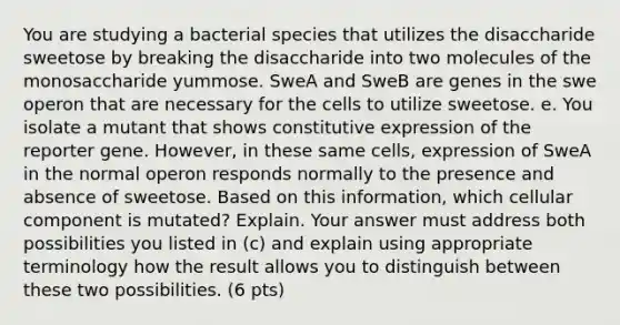 You are studying a bacterial species that utilizes the disaccharide sweetose by breaking the disaccharide into two molecules of the monosaccharide yummose. SweA and SweB are genes in the swe operon that are necessary for the cells to utilize sweetose. e. You isolate a mutant that shows constitutive expression of the reporter gene. However, in these same cells, expression of SweA in the normal operon responds normally to the presence and absence of sweetose. Based on this information, which cellular component is mutated? Explain. Your answer must address both possibilities you listed in (c) and explain using appropriate terminology how the result allows you to distinguish between these two possibilities. (6 pts)