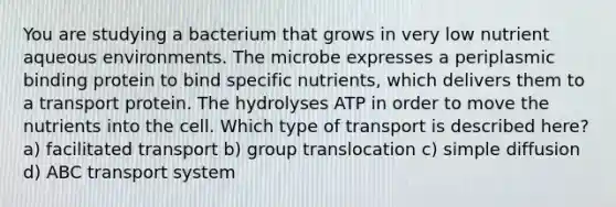 You are studying a bacterium that grows in very low nutrient aqueous environments. The microbe expresses a periplasmic binding protein to bind specific nutrients, which delivers them to a transport protein. The hydrolyses ATP in order to move the nutrients into the cell. Which type of transport is described here? a) facilitated transport b) group translocation c) simple diffusion d) ABC transport system