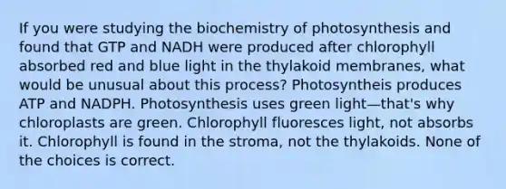 If you were studying the biochemistry of photosynthesis and found that GTP and NADH were produced after chlorophyll absorbed red and blue light in the thylakoid membranes, what would be unusual about this process? Photosyntheis produces ATP and NADPH. Photosynthesis uses green light—that's why chloroplasts are green. Chlorophyll fluoresces light, not absorbs it. Chlorophyll is found in the stroma, not the thylakoids. None of the choices is correct.