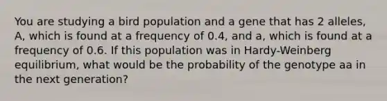 You are studying a bird population and a gene that has 2 alleles, A, which is found at a frequency of 0.4, and a, which is found at a frequency of 0.6. If this population was in Hardy-Weinberg equilibrium, what would be the probability of the genotype aa in the next generation?