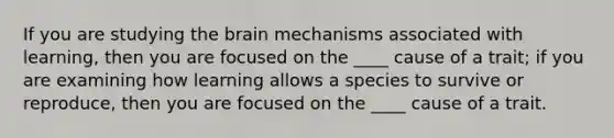 If you are studying the brain mechanisms associated with learning, then you are focused on the ____ cause of a trait; if you are examining how learning allows a species to survive or reproduce, then you are focused on the ____ cause of a trait.