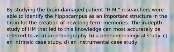 By studying the brain-damaged patient "H.M." researchers were able to identify the hippocampus as an important structure in the brain for the creation of new long term memories. The in-depth study of HM that led to this knowledge can most accurately be referred to as a) an ethnography. b) a phenomenological study. c) an intrinsic case study. d) an instrumental case study