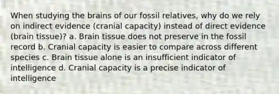 When studying <a href='https://www.questionai.com/knowledge/kLMtJeqKp6-the-brain' class='anchor-knowledge'>the brain</a>s of our fossil relatives, why do we rely on indirect evidence (cranial capacity) instead of direct evidence (brain tissue)? a. Brain tissue does not preserve in the fossil record b. Cranial capacity is easier to compare across different species c. Brain tissue alone is an insufficient indicator of intelligence d. Cranial capacity is a precise indicator of intelligence