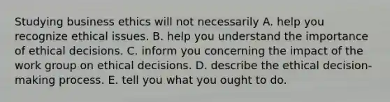 Studying business ethics will not necessarily A. help you recognize ethical issues. B. help you understand the importance of ethical decisions. C. inform you concerning the impact of the work group on ethical decisions. D. describe the ethical decision-making process. E. tell you what you ought to do.