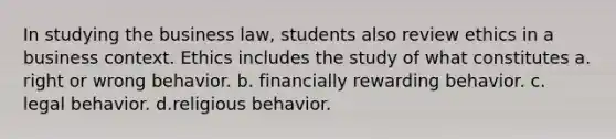 In studying the business law, students also review ethics in a business context. Ethics includes the study of what constitutes a. right or wrong behavior. b. financially rewarding behavior. c. legal behavior. d.religious behavior.