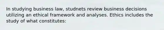 In studying business law, studnets review business decisions utilizing an ethical framework and analyses. Ethics includes the study of what constitutes: