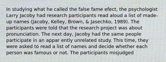 In studying what he called the false fame efect, the psychologist Larry Jacoby had research participants read aloud a list of made-up names (Jacoby, Kelley, Brown, & Jasechko, 1989). The participants were told that the research project was about pronunciation. The next day, Jacoby had the same people participate in an appar ently unrelated study. This time, they were asked to read a list of names and decide whether each person was famous or not. The participants misjudged