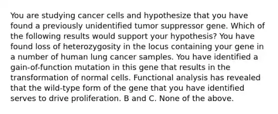 You are studying cancer cells and hypothesize that you have found a previously unidentified tumor suppressor gene. Which of the following results would support your hypothesis? You have found loss of heterozygosity in the locus containing your gene in a number of human lung cancer samples. You have identified a gain-of-function mutation in this gene that results in the transformation of normal cells. Functional analysis has revealed that the wild-type form of the gene that you have identified serves to drive proliferation. B and C. None of the above.