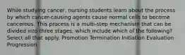 While studying cancer, nursing students learn about the process by which cancer-causing agents cause normal cells to become cancerous. This process is a multi-step mechanism that can be divided into three stages, which include which of the following? Select all that apply. Promotion Termination Initiation Evaluation Progression