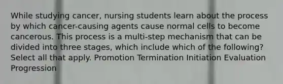 While studying cancer, nursing students learn about the process by which cancer-causing agents cause normal cells to become cancerous. This process is a multi-step mechanism that can be divided into three stages, which include which of the following? Select all that apply. Promotion Termination Initiation Evaluation Progression